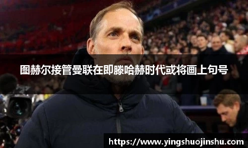 图赫尔接管曼联在即滕哈赫时代或将画上句号